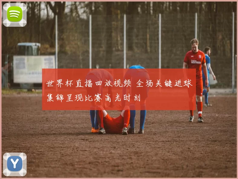 世界杯直播回放视频 全场关键进球集锦呈现比赛高光时刻