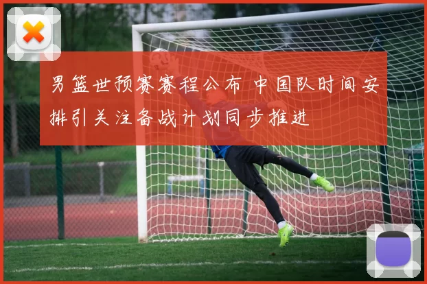 男篮世预赛赛程公布 中国队时间安排引关注备战计划同步推进