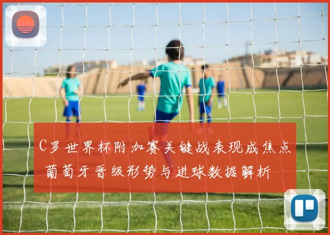 C罗世界杯附加赛关键战表现成焦点 葡萄牙晋级形势与进球数据解析